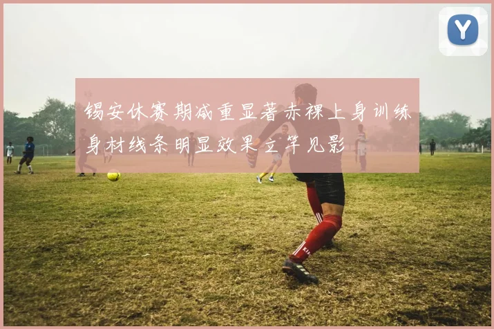 锡安休赛期减重显著赤裸上身训练身材线条明显效果立竿见影