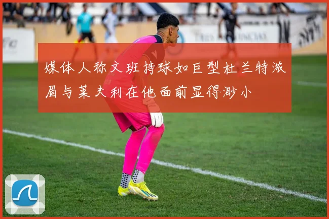 媒体人称文班持球如巨型杜兰特浓眉与莱夫利在他面前显得渺小