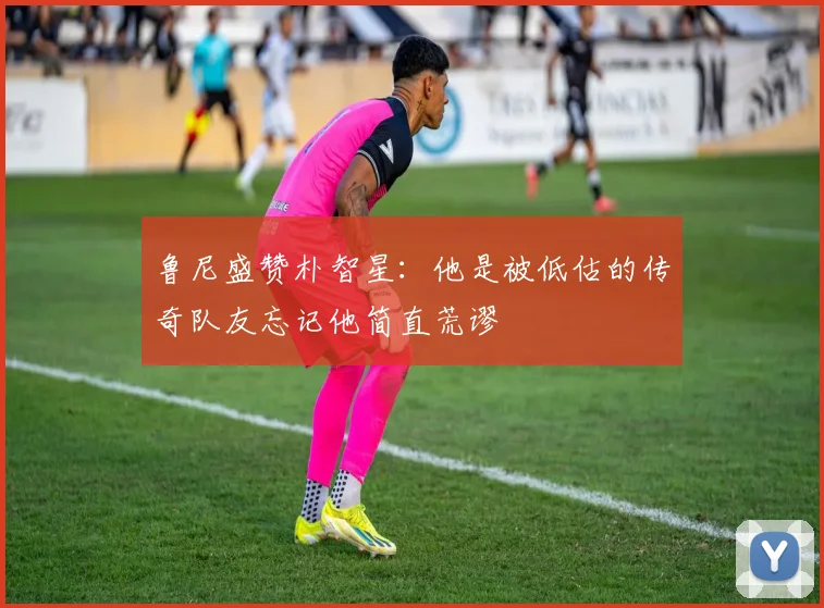 鲁尼盛赞朴智星：他是被低估的传奇队友忘记他简直荒谬