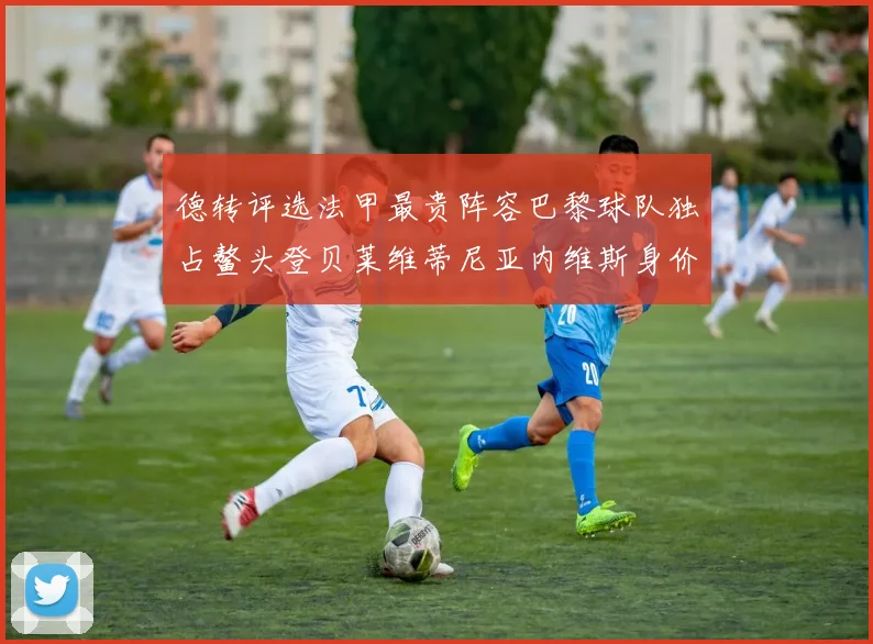 德转评选法甲最贵阵容巴黎球队独占鳌头登贝莱维蒂尼亚内维斯身价破亿
