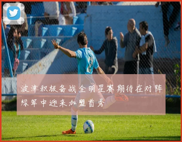 波津积极备战全明星赛期待在对阵绿军中迎来加盟首秀