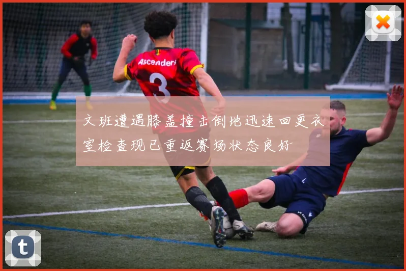 文班遭遇膝盖撞击倒地迅速回更衣室检查现已重返赛场状态良好