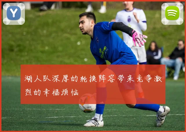 湖人队深厚的轮换阵容带来竞争激烈的幸福烦恼