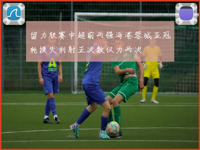 留力联赛中超前两强海港蓉城亚冠轮换失利射正次数仅为两次