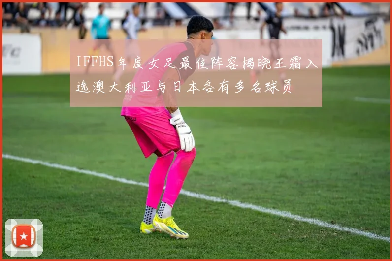 IFFHS年度女足最佳阵容揭晓王霜入选澳大利亚与日本各有多名球员