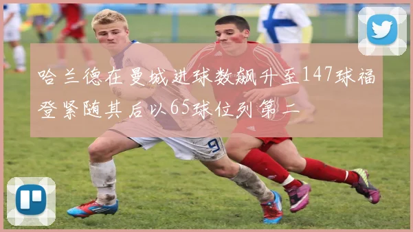 哈兰德在曼城进球数飙升至147球福登紧随其后以65球位列第二