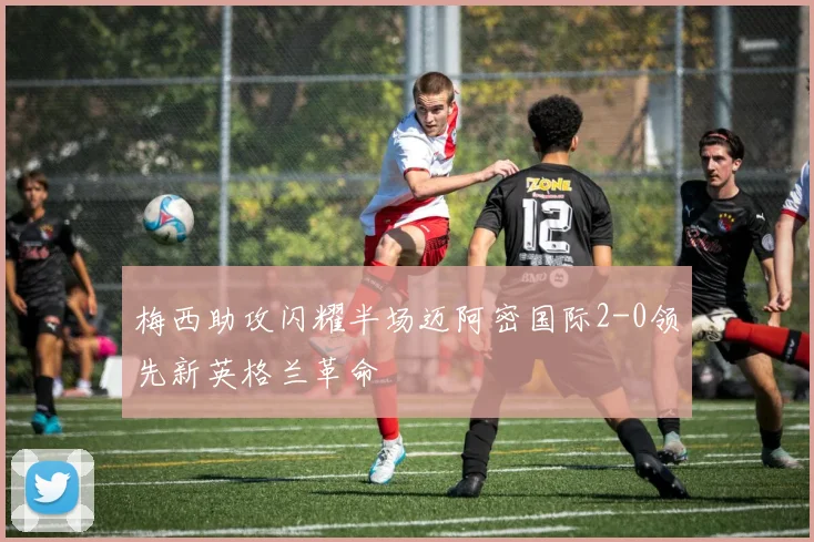 梅西助攻闪耀半场迈阿密国际2-0领先新英格兰革命