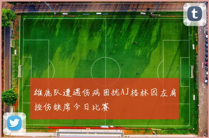雄鹿队遭遇伤病困扰AJ格林因左肩挫伤缺席今日比赛