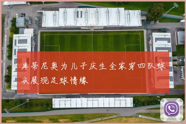 库蒂尼奥为儿子庆生全家穿四队球衣展现足球情缘