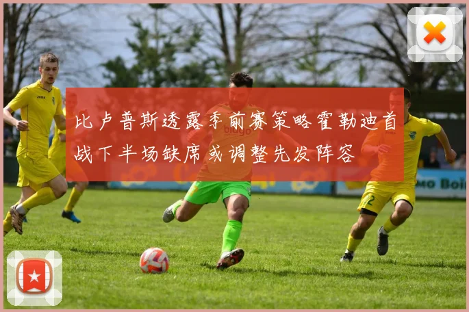 比卢普斯透露季前赛策略霍勒迪首战下半场缺席或调整先发阵容