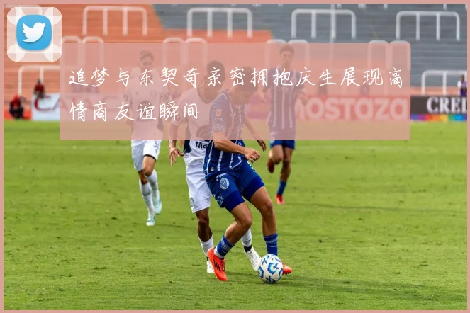 追梦与东契奇亲密拥抱庆生展现高情商友谊瞬间