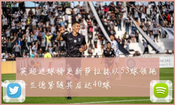 英超进球榜更新萨拉赫以53球领跑哈兰德紧随其后达40球