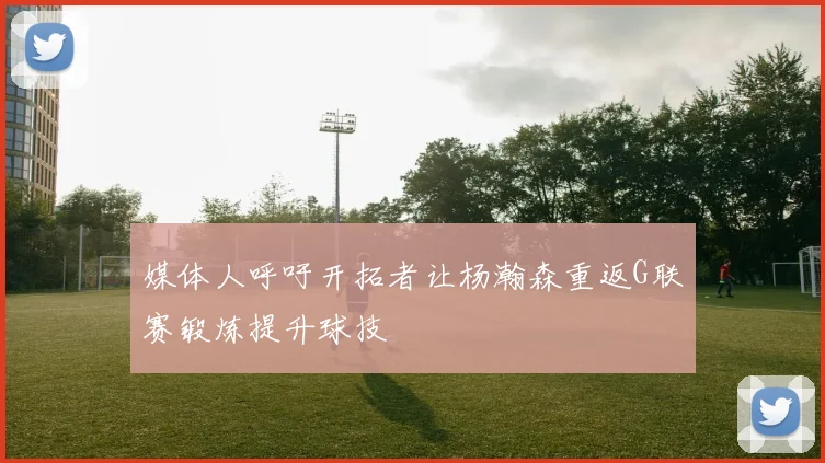 媒体人呼吁开拓者让杨瀚森重返G联赛锻炼提升球技