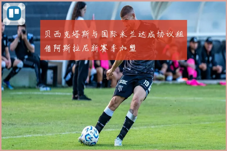 贝西克塔斯与国际米兰达成协议租借阿斯拉尼新赛季加盟