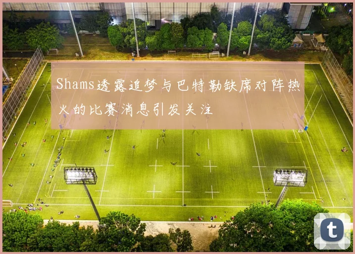 Shams透露追梦与巴特勒缺席对阵热火的比赛消息引发关注
