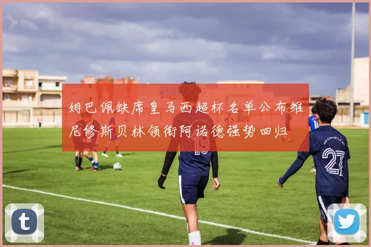 姆巴佩缺席皇马西超杯名单公布维尼修斯贝林领衔阿诺德强势回归