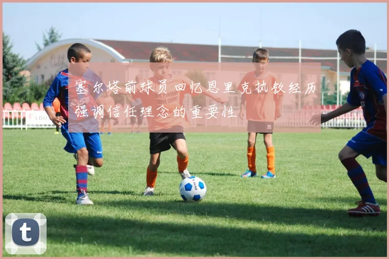 塞尔塔前球员回忆恩里克执教经历强调信任理念的重要性