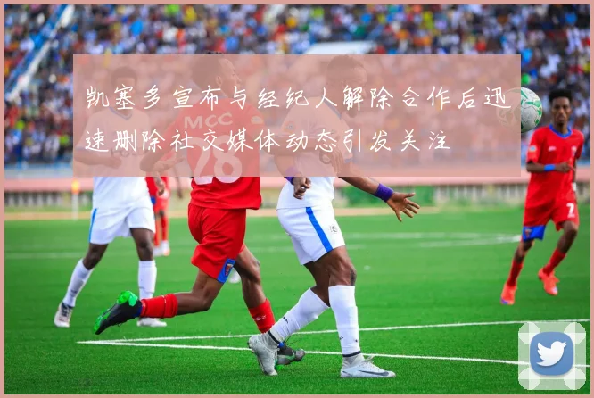 凯塞多宣布与经纪人解除合作后迅速删除社交媒体动态引发关注