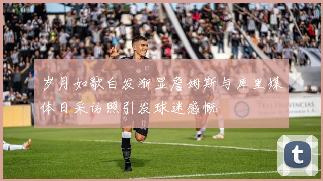 岁月如歌白发渐显詹姆斯与库里媒体日采访照引发球迷感慨