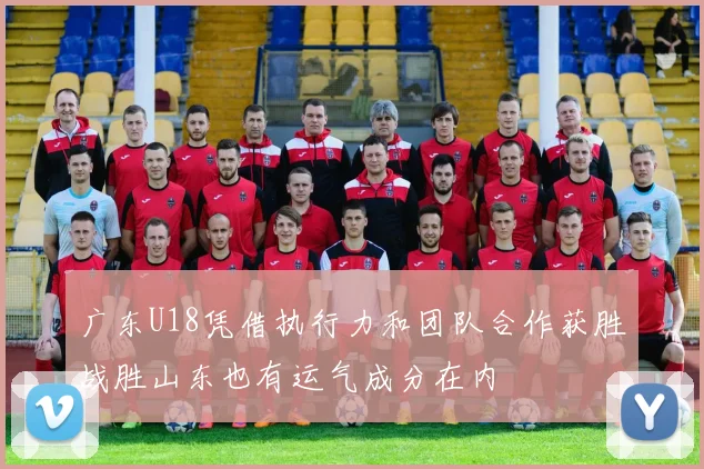 广东U18凭借执行力和团队合作获胜战胜山东也有运气成分在内
