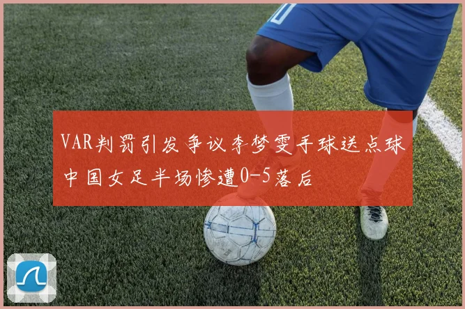 VAR判罚引发争议李梦雯手球送点球中国女足半场惨遭0-5落后