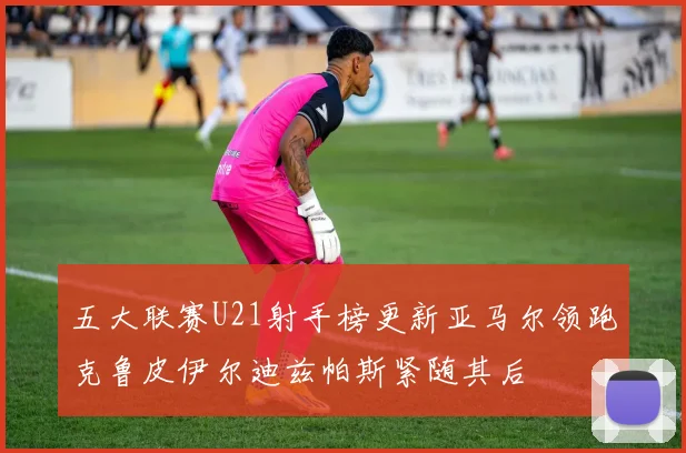五大联赛U21射手榜更新亚马尔领跑克鲁皮伊尔迪兹帕斯紧随其后