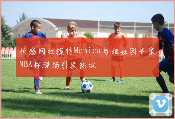 性感网红模特Monica与姐妹团齐聚NBA杯现场引发热议