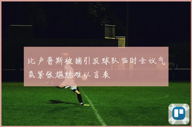 比卢普斯被捕引发球队临时会议气氛紧张尴尬难以言表