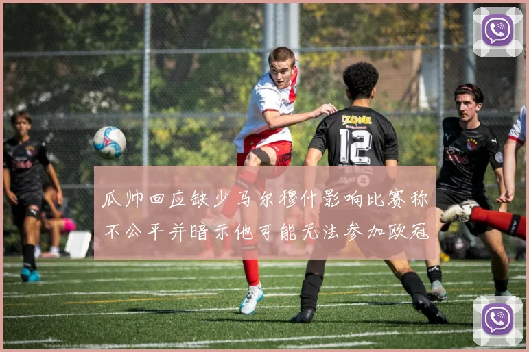 瓜帅回应缺少马尔穆什影响比赛称不公平并暗示他可能无法参加欧冠