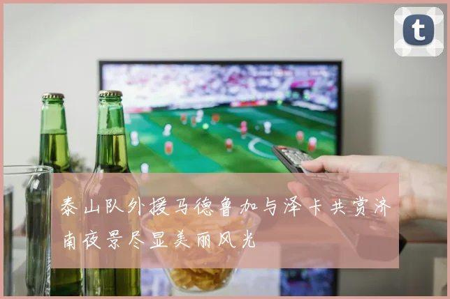 泰山队外援马德鲁加与泽卡共赏济南夜景尽显美丽风光