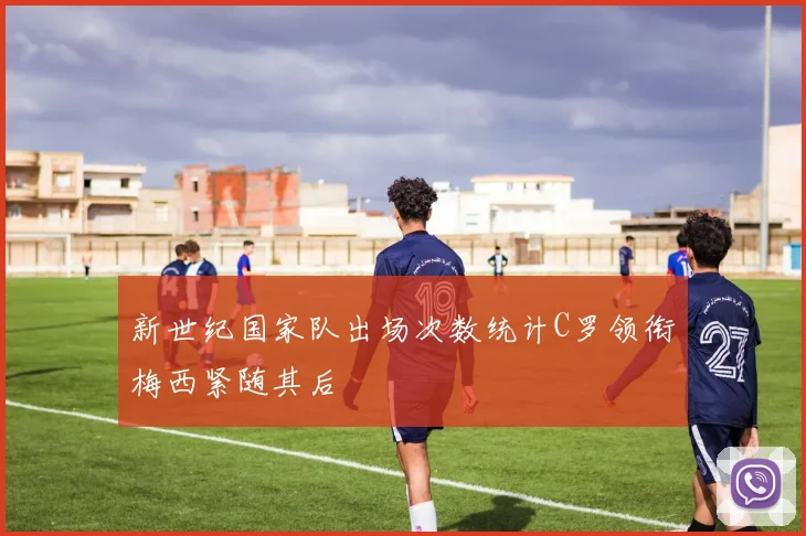 新世纪国家队出场次数统计C罗领衔梅西紧随其后