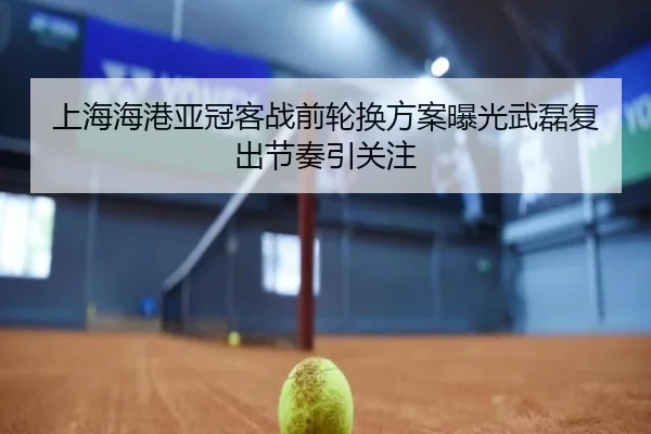 上海海港亚冠客战前轮换方案曝光武磊复出节奏引关注（YaboSports）